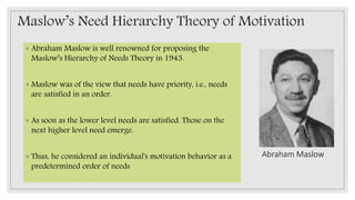Maslow’s Need Hierarchy Theory of Motivation
◦ Abraham Maslow is well renowned for proposing the
Maslow’s Hierarchy of Needs Theory in 1943.
◦ Maslow was of the view that needs have priority, i.e., needs
are satisfied in an order.
◦ As soon as the lower level needs are satisfied. Those on the
next higher level need emerge.
◦ Thus, he considered an individual's motivation behavior as a
predetermined order of needs
Abraham Maslow
 