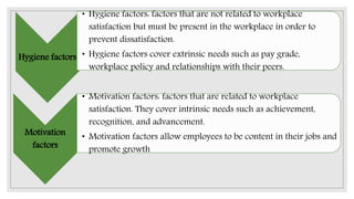 Hygiene factors
• Hygiene factors: factors that are not related to workplace
satisfaction but must be present in the workplace in order to
prevent dissatisfaction.
• Hygiene factors cover extrinsic needs such as pay grade,
workplace policy and relationships with their peers.
Motivation
factors
• Motivation factors: factors that are related to workplace
satisfaction. They cover intrinsic needs such as achievement,
recognition, and advancement.
• Motivation factors allow employees to be content in their jobs and
promote growth
 