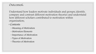 Outcome6:
Understand how leaders motivate individuals and groups; identify,
compare and contrast different motivation theories and understand
how different scholars contributed to motivation within
organization;
◦ Contents
◦ Meaning of Motivation
◦ Motivation Elements
◦ Importance of Motivation
◦ Types of Motivation
◦ Theories of Motivation
 