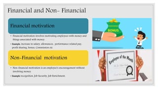 Financial and Non- Financial
Financial motivation
• Financial motivation involves motivating employees with money and
things associated with money.
• Example, increase in salary, allowances, performance related pay,
profit sharing, bonus, Commission etc
Non-Financial motivation
• Non-financial motivation is an employee's encouragement without
involving money.
• Example recognition, Job Security, Job Enrichment:
 