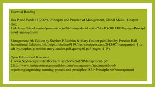 Essential Reading
Rao P. and Pande H (2009), Principles and Practice of Management, Global Media. Chapter
One;
Link:https://ebookcentral.proquest.com/lib/momp/detail.action?docID=3011383&query=Principl
es+of+management
Management 6th Edition by Stephen P Robbins & Mary Coulter published by Prentice Hall
International Editions link: https://shankar9119.files.wordpress.com/2013/07/management-11th-
edn-by-stephen-p-robbins-mary-coulter-pdf-qwerty80.pdf (pages: 4-19)
Open Educational Resource
1. www.Saylor.org/site/textbooks/Principles%20of20Management .pdf
2.http://www.businessmanagementideas.com/management/fundamentals-of-
organising/organising-meaning-process-and-principles/4845=Principles+of+management
 