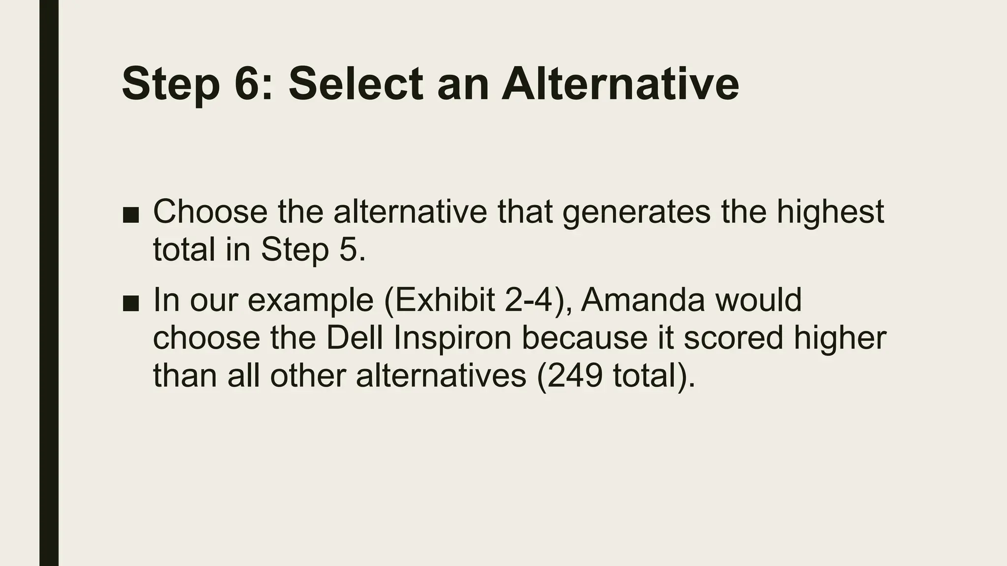 Step 6: Select an Alternative
■ Choose the alternative that generates the highest
total in Step 5.
■ In our example (Exhibit 2-4), Amanda would
choose the Dell Inspiron because it scored higher
than all other alternatives (249 total).
 