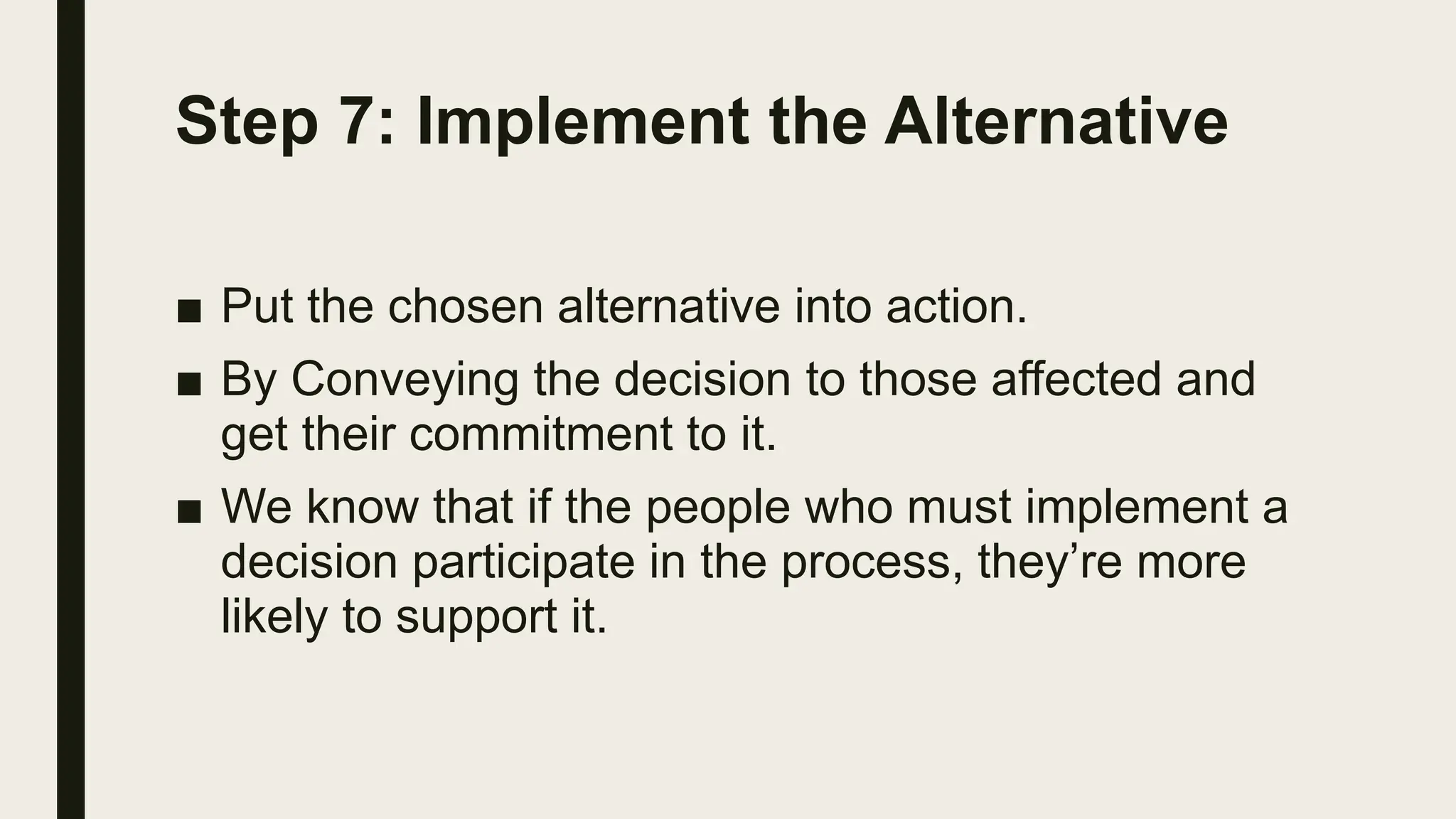 Step 7: Implement the Alternative
■ Put the chosen alternative into action.
■ By Conveying the decision to those affected and
get their commitment to it.
■ We know that if the people who must implement a
decision participate in the process, they’re more
likely to support it.
 