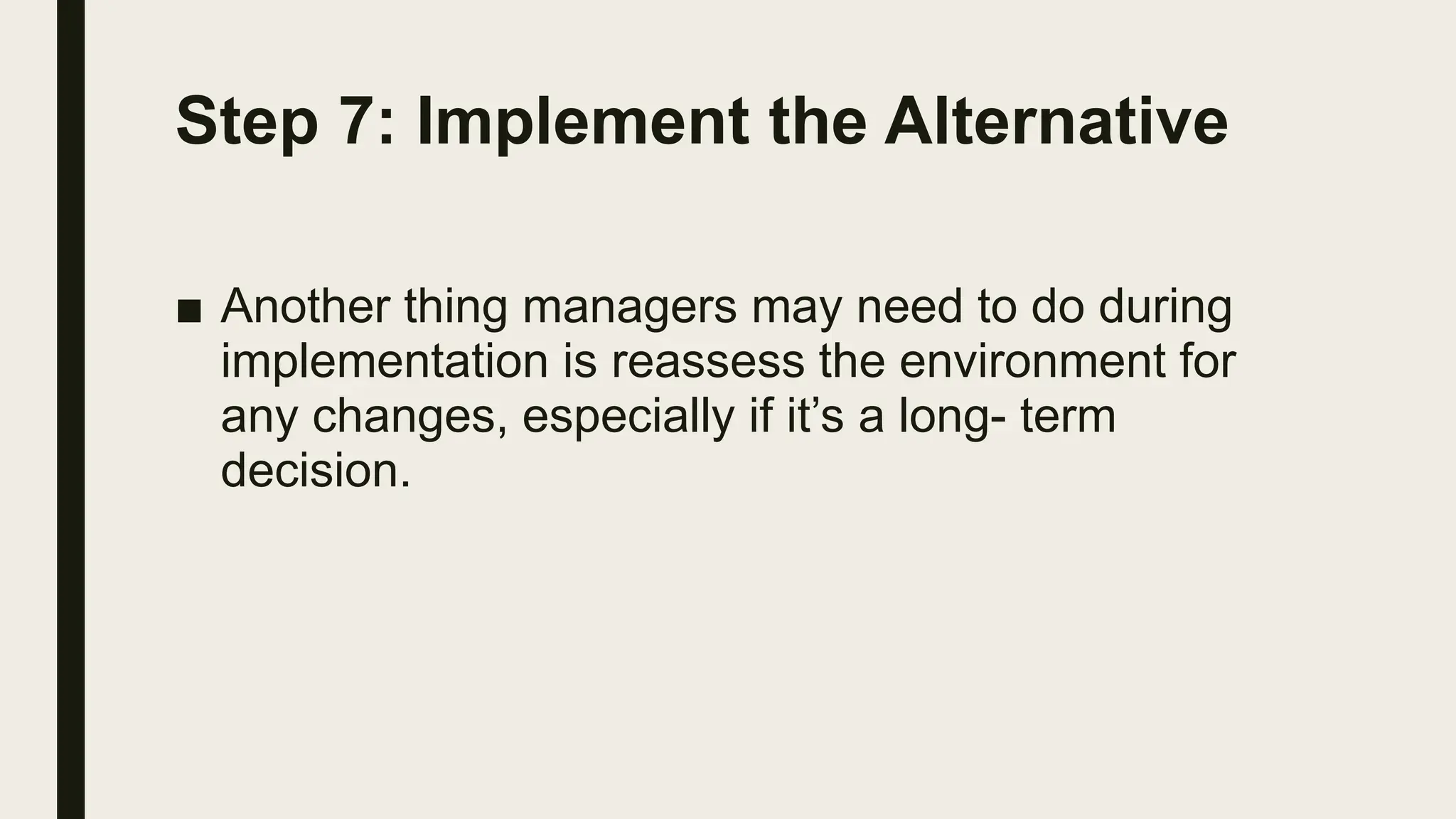 Step 7: Implement the Alternative
■ Another thing managers may need to do during
implementation is reassess the environment for
any changes, especially if it’s a long- term
decision.
 