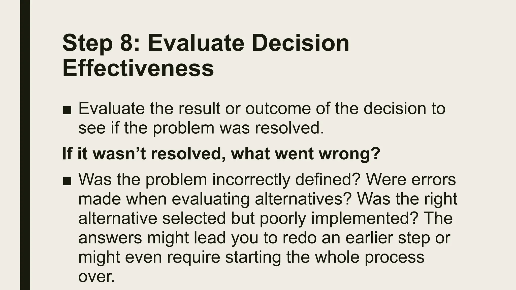 Step 8: Evaluate Decision
Effectiveness
■ Evaluate the result or outcome of the decision to
see if the problem was resolved.
If it wasn’t resolved, what went wrong?
■ Was the problem incorrectly defined? Were errors
made when evaluating alternatives? Was the right
alternative selected but poorly implemented? The
answers might lead you to redo an earlier step or
might even require starting the whole process
over.
 