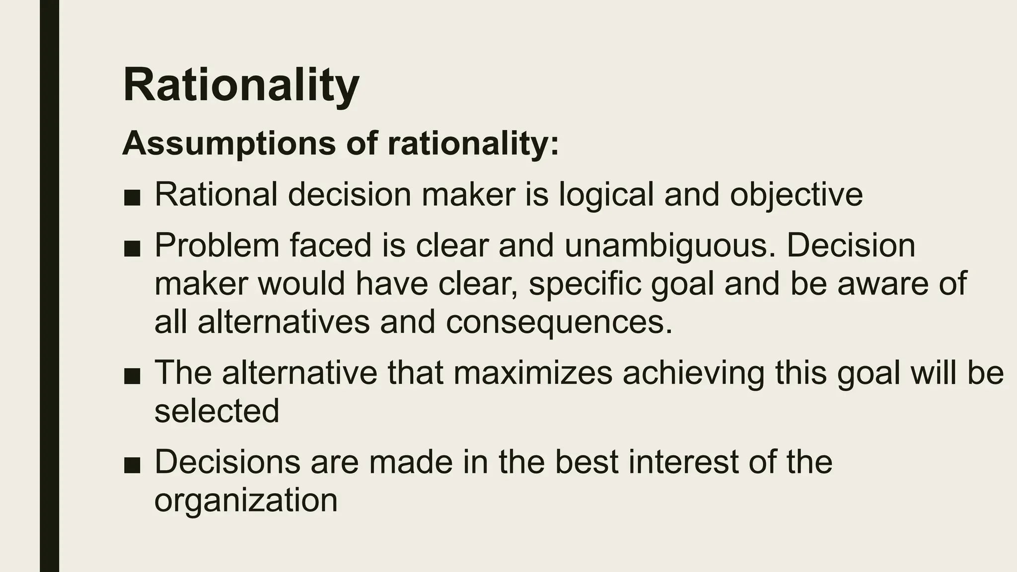 Rationality
Assumptions of rationality:
■ Rational decision maker is logical and objective
■ Problem faced is clear and unambiguous. Decision
maker would have clear, specific goal and be aware of
all alternatives and consequences.
■ The alternative that maximizes achieving this goal will be
selected
■ Decisions are made in the best interest of the
organization
 