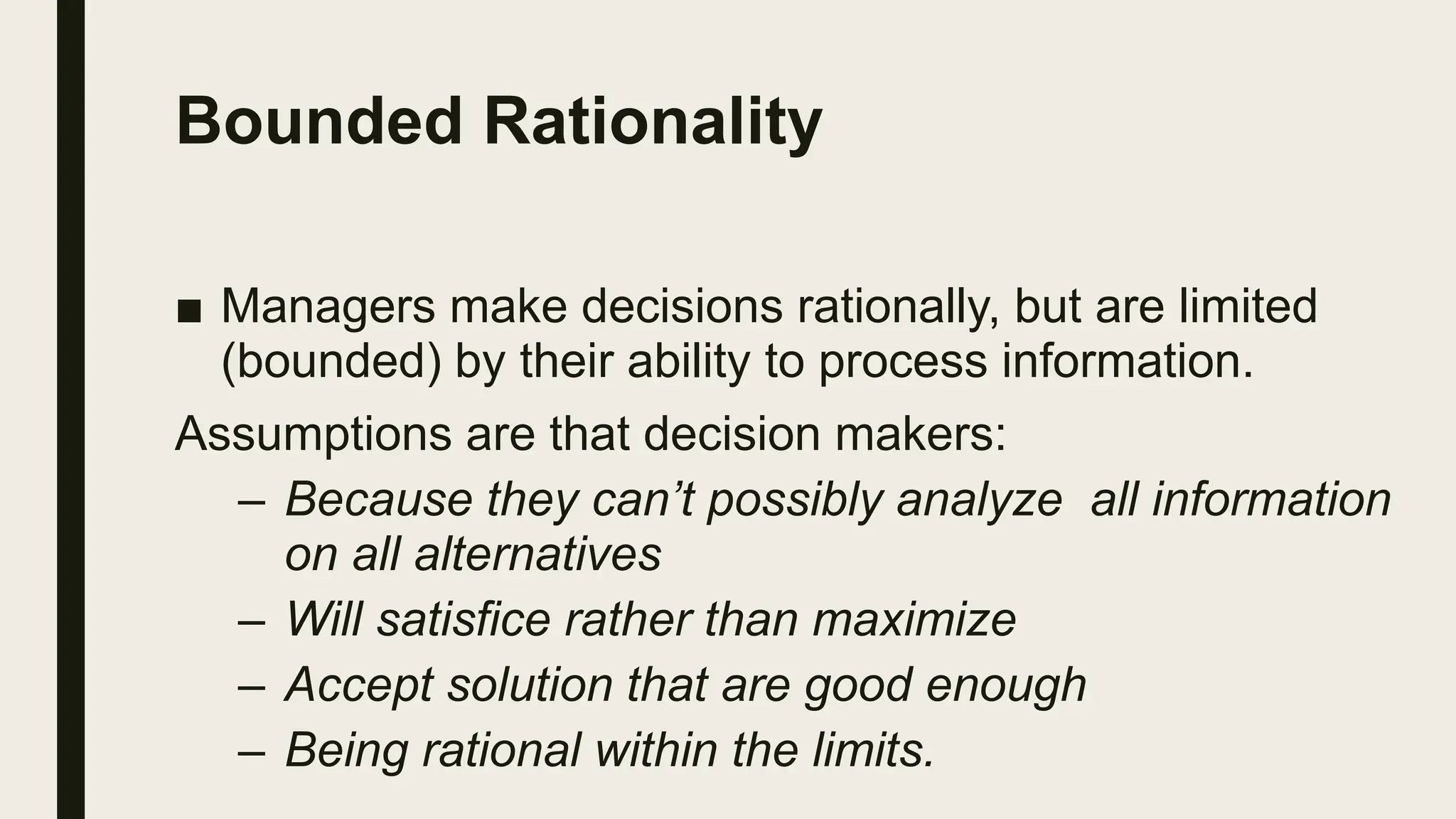 Bounded Rationality
■ Managers make decisions rationally, but are limited
(bounded) by their ability to process information.
Assumptions are that decision makers:
– Because they can’t possibly analyze all information
on all alternatives
– Will satisfice rather than maximize
– Accept solution that are good enough
– Being rational within the limits.
 