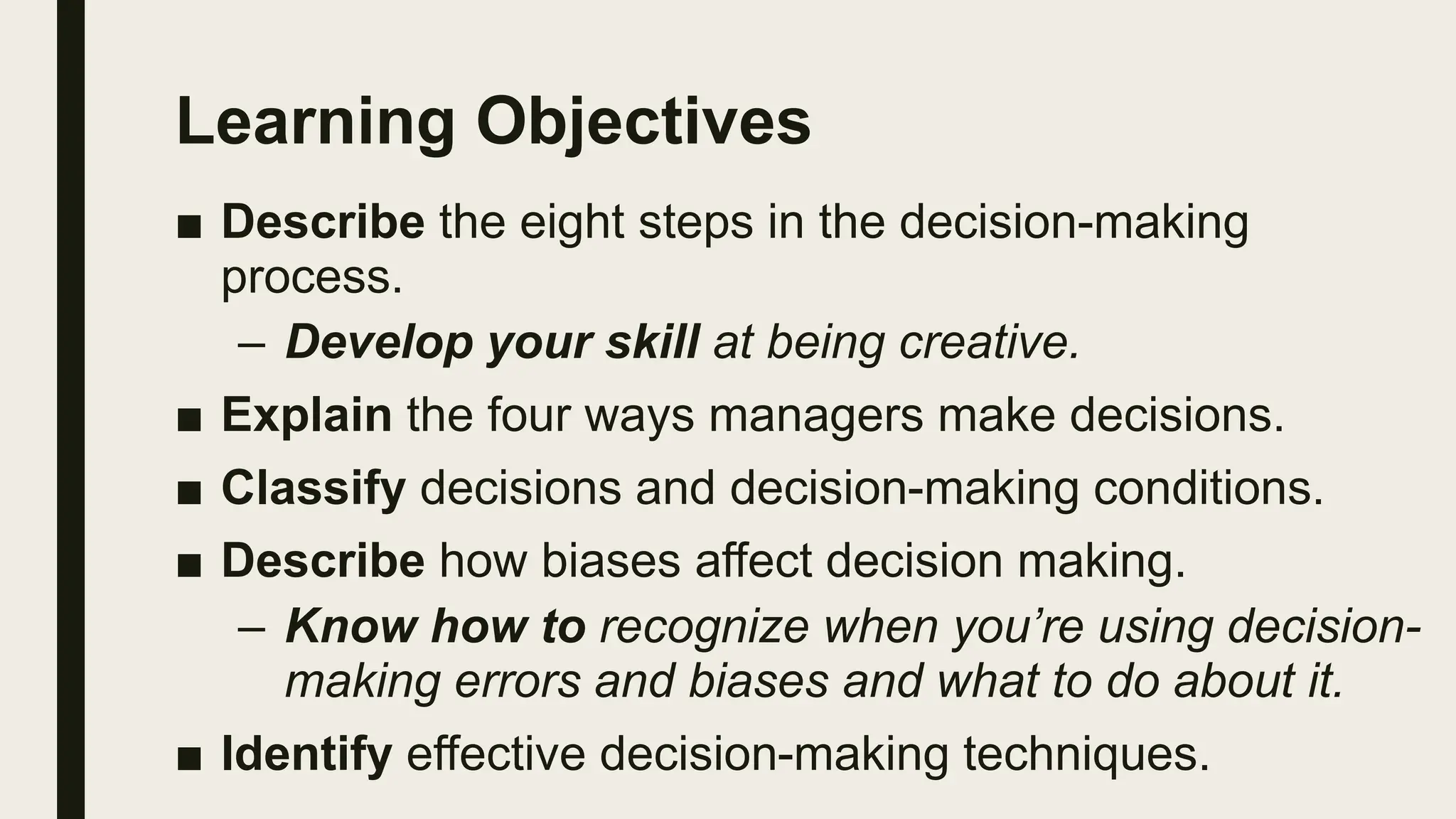 Learning Objectives
■ Describe the eight steps in the decision-making
process.
– Develop your skill at being creative.
■ Explain the four ways managers make decisions.
■ Classify decisions and decision-making conditions.
■ Describe how biases affect decision making.
– Know how to recognize when you’re using decision-
making errors and biases and what to do about it.
■ Identify effective decision-making techniques.
 