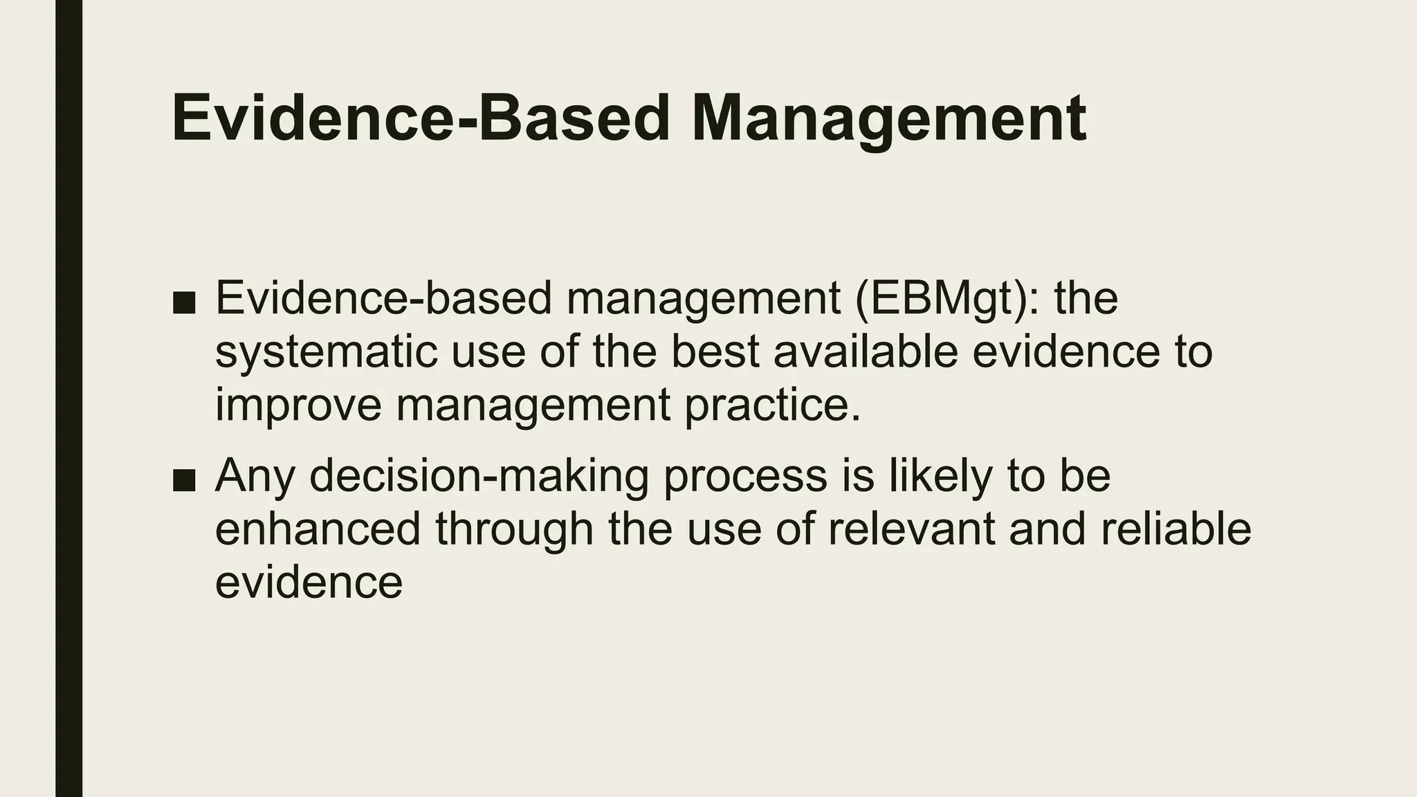 Evidence-Based Management
■ Evidence-based management (EBMgt): the
systematic use of the best available evidence to
improve management practice.
■ Any decision-making process is likely to be
enhanced through the use of relevant and reliable
evidence
 