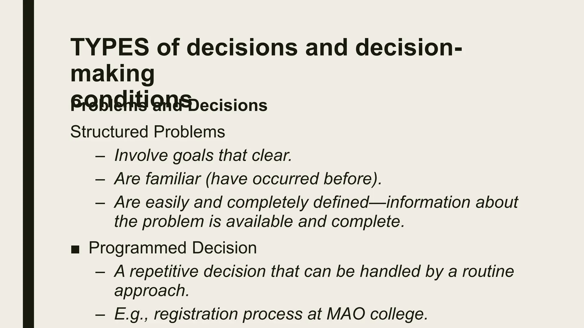 TYPES of decisions and decision-
making
conditions
Problems and Decisions
Structured Problems
– Involve goals that clear.
– Are familiar (have occurred before).
– Are easily and completely defined—information about
the problem is available and complete.
■ Programmed Decision
– A repetitive decision that can be handled by a routine
approach.
– E.g., registration process at MAO college.
 