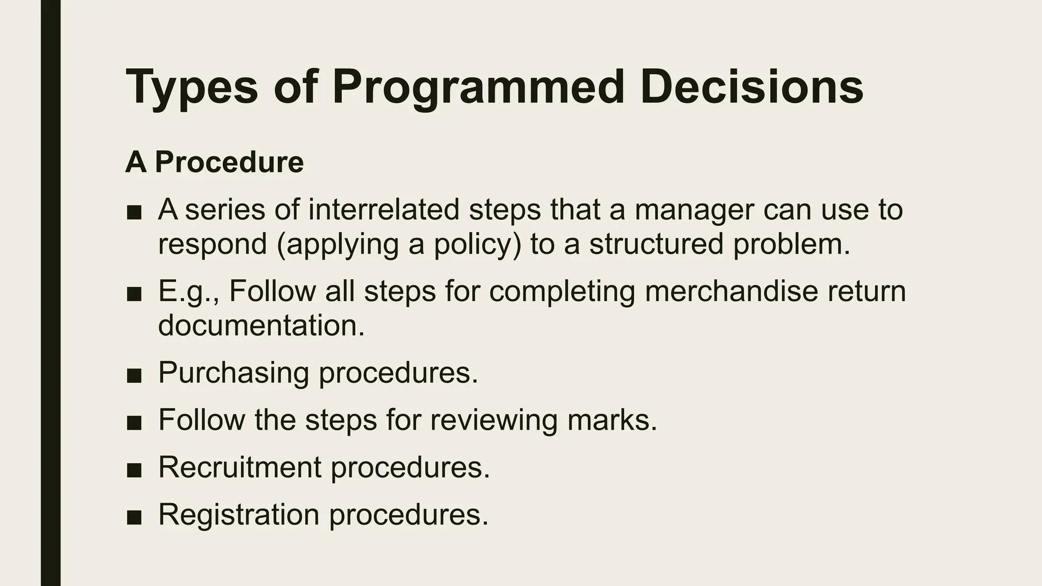 Types of Programmed Decisions
A Procedure
■ A series of interrelated steps that a manager can use to
respond (applying a policy) to a structured problem.
■ E.g., Follow all steps for completing merchandise return
documentation.
■ Purchasing procedures.
■ Follow the steps for reviewing marks.
■ Recruitment procedures.
■ Registration procedures.
 