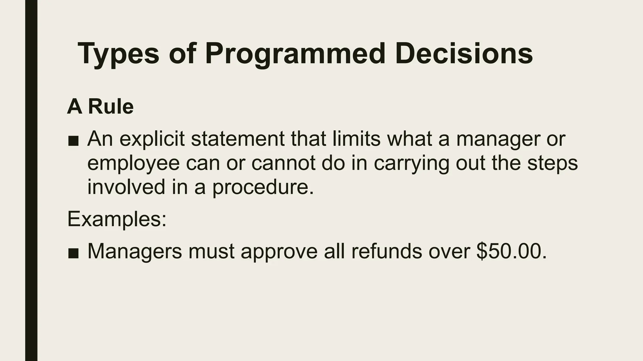 Types of Programmed Decisions
A Rule
■ An explicit statement that limits what a manager or
employee can or cannot do in carrying out the steps
involved in a procedure.
Examples:
■ Managers must approve all refunds over $50.00.
 