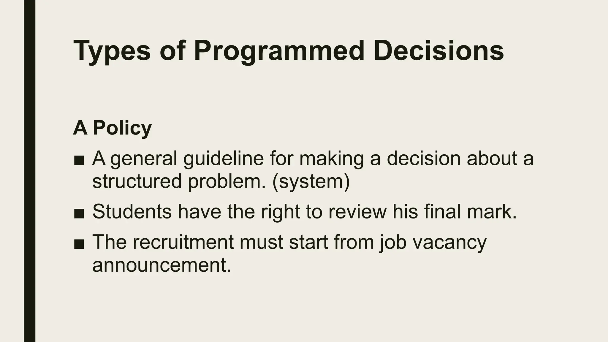 Types of Programmed Decisions
A Policy
■ A general guideline for making a decision about a
structured problem. (system)
■ Students have the right to review his final mark.
■ The recruitment must start from job vacancy
announcement.
 