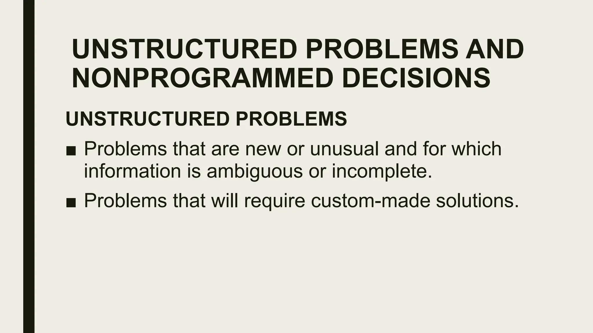 UNSTRUCTURED PROBLEMS AND
NONPROGRAMMED DECISIONS
UNSTRUCTURED PROBLEMS
■ Problems that are new or unusual and for which
information is ambiguous or incomplete.
■ Problems that will require custom-made solutions.
 