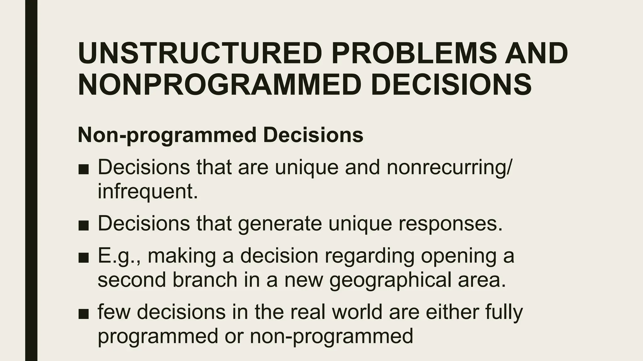 UNSTRUCTURED PROBLEMS AND
NONPROGRAMMED DECISIONS
Non-programmed Decisions
■ Decisions that are unique and nonrecurring/
infrequent.
■ Decisions that generate unique responses.
■ E.g., making a decision regarding opening a
second branch in a new geographical area.
■ few decisions in the real world are either fully
programmed or non-programmed
 