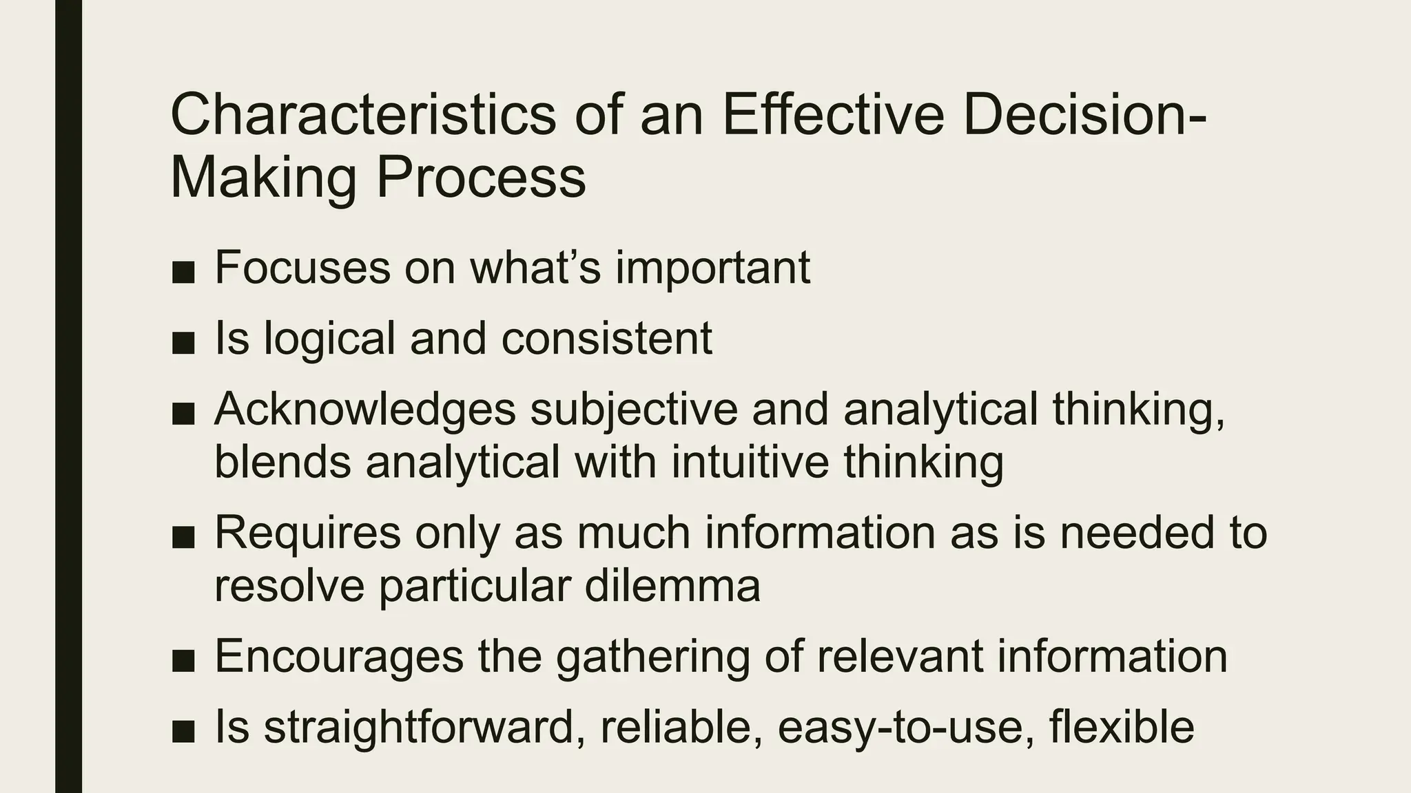 Characteristics of an Effective Decision-
Making Process
■ Focuses on what’s important
■ Is logical and consistent
■ Acknowledges subjective and analytical thinking,
blends analytical with intuitive thinking
■ Requires only as much information as is needed to
resolve particular dilemma
■ Encourages the gathering of relevant information
■ Is straightforward, reliable, easy-to-use, flexible
 