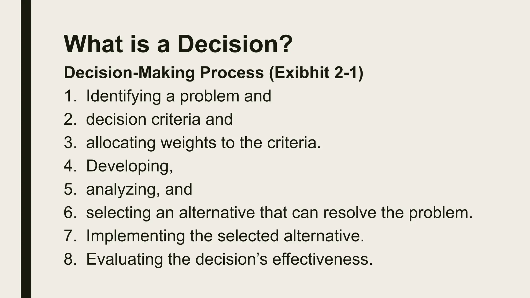 What is a Decision?
Decision-Making Process (Exibhit 2-1)
1. Identifying a problem and
2. decision criteria and
3. allocating weights to the criteria.
4. Developing,
5. analyzing, and
6. selecting an alternative that can resolve the problem.
7. Implementing the selected alternative.
8. Evaluating the decision’s effectiveness.
 