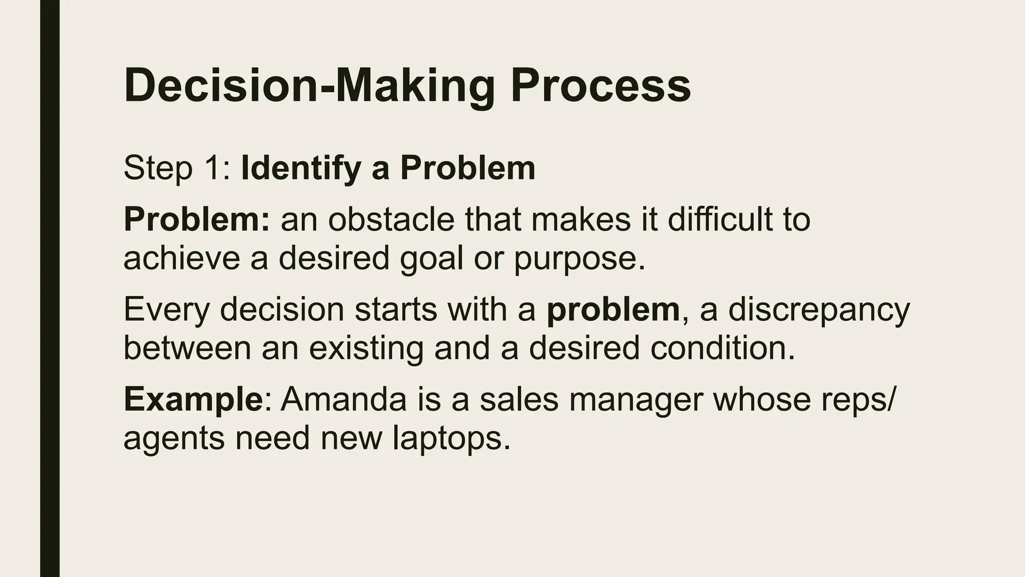 Decision-Making Process
Step 1: Identify a Problem
Problem: an obstacle that makes it difficult to
achieve a desired goal or purpose.
Every decision starts with a problem, a discrepancy
between an existing and a desired condition.
Example: Amanda is a sales manager whose reps/
agents need new laptops.
 