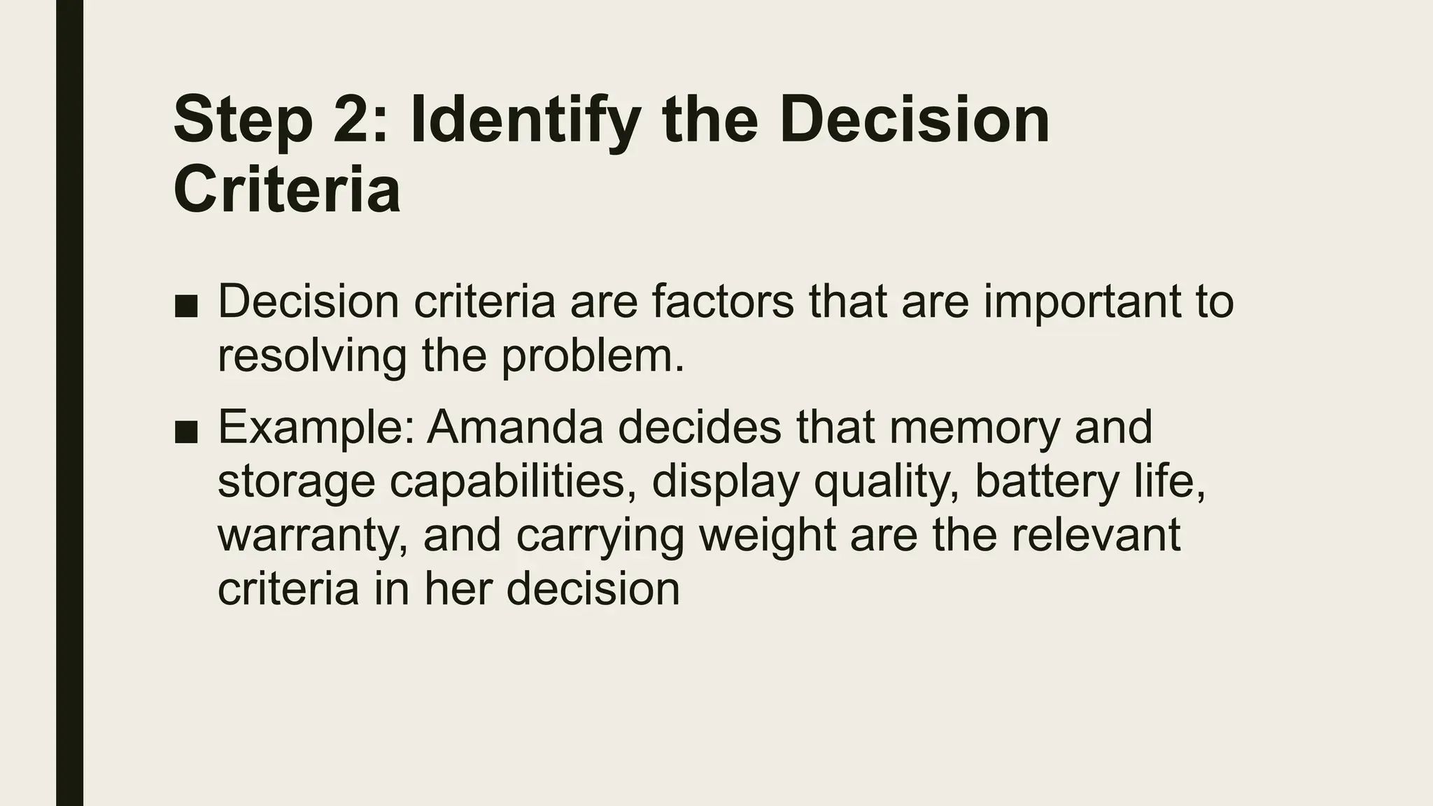 Step 2: Identify the Decision
Criteria
■ Decision criteria are factors that are important to
resolving the problem.
■ Example: Amanda decides that memory and
storage capabilities, display quality, battery life,
warranty, and carrying weight are the relevant
criteria in her decision
 