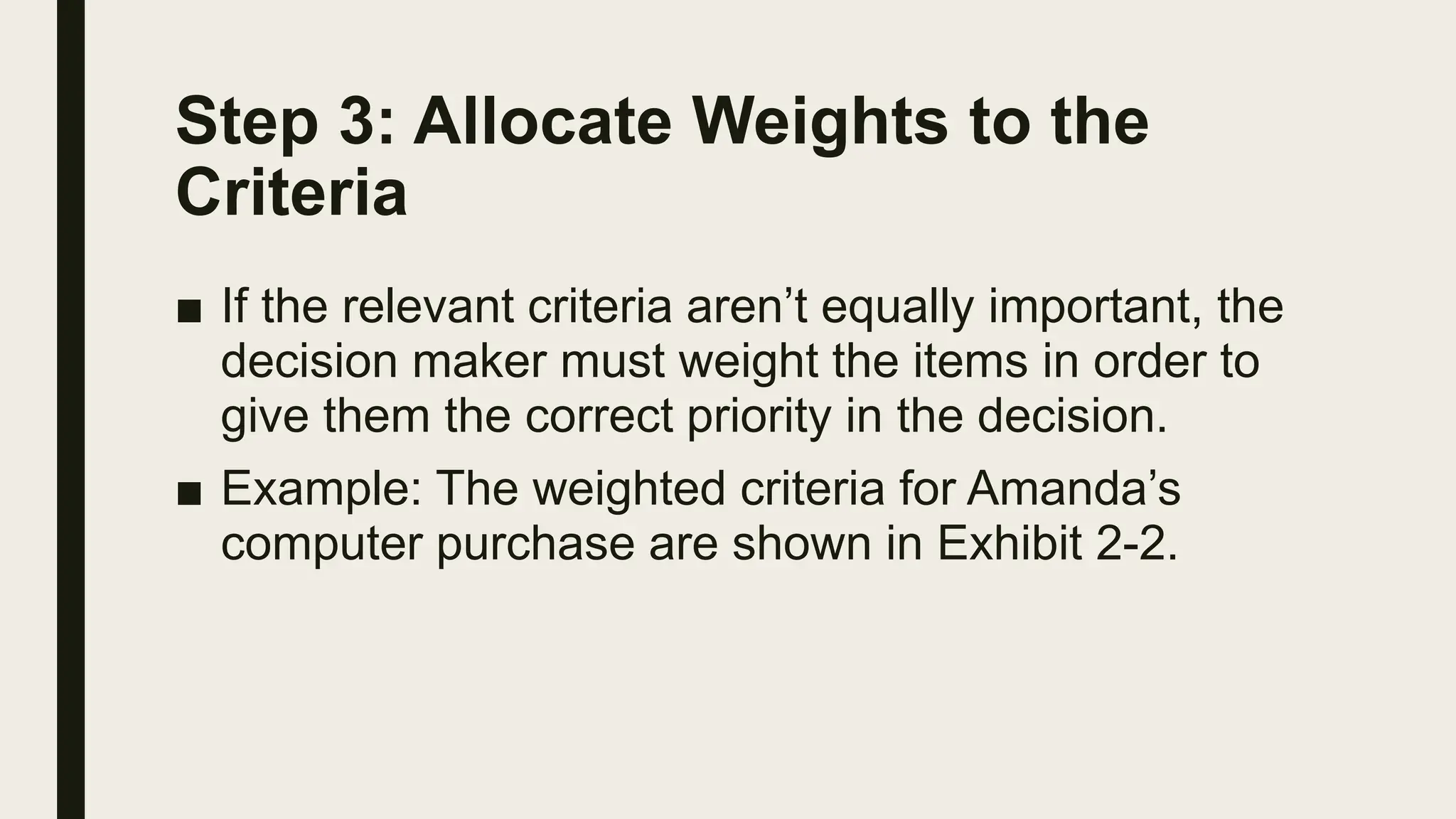 Step 3: Allocate Weights to the
Criteria
■ If the relevant criteria aren’t equally important, the
decision maker must weight the items in order to
give them the correct priority in the decision.
■ Example: The weighted criteria for Amanda’s
computer purchase are shown in Exhibit 2-2.
 