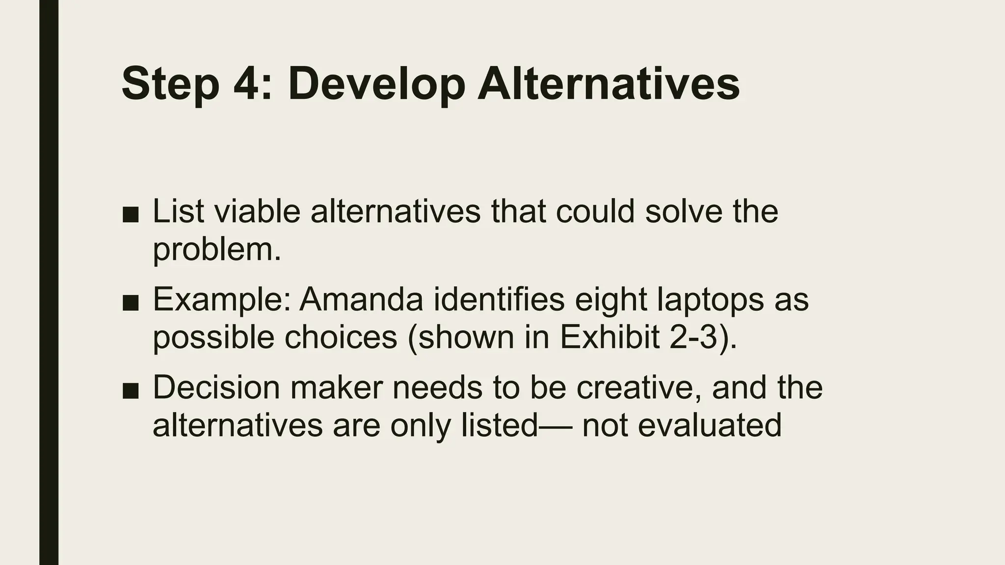 Step 4: Develop Alternatives
■ List viable alternatives that could solve the
problem.
■ Example: Amanda identifies eight laptops as
possible choices (shown in Exhibit 2-3).
■ Decision maker needs to be creative, and the
alternatives are only listed— not evaluated
 