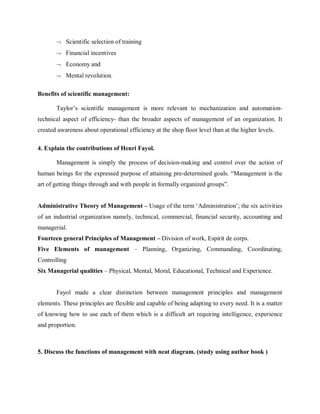 ¬ Scientific selection of training
¬ Financial incentives
¬ Economy and
¬ Mental revolution.
Benefits of scientific management:
Taylor’s scientific management is more relevant to mechanization and automation-
technical aspect of efficiency- than the broader aspects of management of an organization. It
created awareness about operational efficiency at the shop floor level than at the higher levels.
4. Explain the contributions of Henri Fayol.
Management is simply the process of decision-making and control over the action of
human beings for the expressed purpose of attaining pre-determined goals. “Management is the
art of getting things through and with people in formally organized groups”.
Administrative Theory of Management – Usage of the term ‘Administration’; the six activities
of an industrial organization namely, technical, commercial, financial security, accounting and
managerial.
Fourteen general Principles of Management – Division of work, Espirit de corps.
Five Elements of management – Planning, Organizing, Commanding, Coordinating,
Controlling
Six Managerial qualities – Physical, Mental, Moral, Educational, Technical and Experience.
Fayol made a clear distinction between management principles and management
elements. These principles are flexible and capable of being adapting to every need. It is a matter
of knowing how to use each of them which is a difficult art requiring intelligence, experience
and proportion.
5. Discuss the functions of management with neat diagram. (study using author book )
 