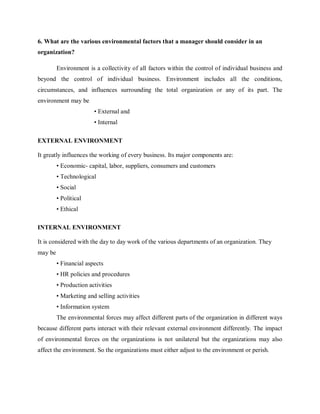 6. What are the various environmental factors that a manager should consider in an
organization?
Environment is a collectivity of all factors within the control of individual business and
beyond the control of individual business. Environment includes all the conditions,
circumstances, and influences surrounding the total organization or any of its part. The
environment may be
• External and
• Internal
EXTERNAL ENVIRONMENT
It greatly influences the working of every business. Its major components are:
• Economic- capital, labor, suppliers, consumers and customers
• Technological
• Social
• Political
• Ethical
INTERNAL ENVIRONMENT
It is considered with the day to day work of the various departments of an organization. They
may be
• Financial aspects
• HR policies and procedures
• Production activities
• Marketing and selling activities
• Information system
The environmental forces may affect different parts of the organization in different ways
because different parts interact with their relevant external environment differently. The impact
of environmental forces on the organizations is not unilateral but the organizations may also
affect the environment. So the organizations must either adjust to the environment or perish.
 