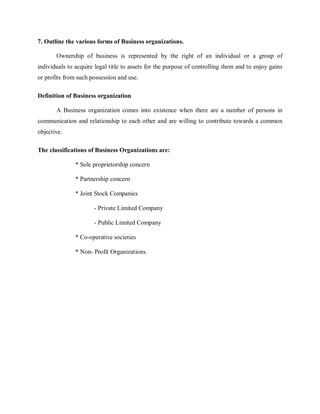7. Outline the various forms of Business organizations.
Ownership of business is represented by the right of an individual or a group of
individuals to acquire legal title to assets for the purpose of controlling them and to enjoy gains
or profits from such possession and use.
Definition of Business organization
A Business organization comes into existence when there are a number of persons in
communication and relationship to each other and are willing to contribute towards a common
objective.
The classifications of Business Organizations are:
* Sole proprietorship concern
* Partnership concern
* Joint Stock Companies
- Private Limited Company
- Public Limited Company
* Co-operative societies
* Non- Profit Organizations.
 