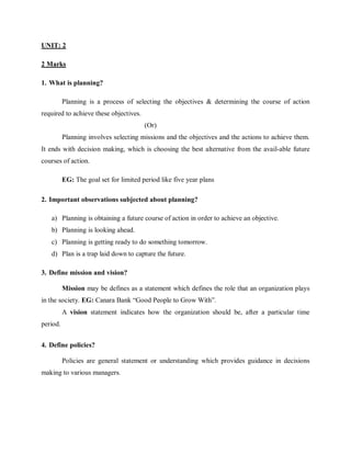 UNIT: 2
2 Marks
1. What is planning?
Planning is a process of selecting the objectives & determining the course of action
required to achieve these objectives.
(Or)
Planning involves selecting missions and the objectives and the actions to achieve them.
It ends with decision making, which is choosing the best alternative from the avail-able future
courses of action.
EG: The goal set for limited period like five year plans
2. Important observations subjected about planning?
a) Planning is obtaining a future course of action in order to achieve an objective.
b) Planning is looking ahead.
c) Planning is getting ready to do something tomorrow.
d) Plan is a trap laid down to capture the future.
3. Define mission and vision?
Mission may be defines as a statement which defines the role that an organization plays
in the society. EG: Canara Bank “Good People to Grow With”.
A vision statement indicates how the organization should be, after a particular time
period.
4. Define policies?
Policies are general statement or understanding which provides guidance in decisions
making to various managers.
 