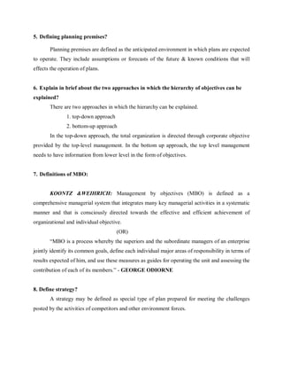 5. Defining planning premises?
Planning premises are defined as the anticipated environment in which plans are expected
to operate. They include assumptions or forecasts of the future & known conditions that will
effects the operation of plans.
6. Explain in brief about the two approaches in which the hierarchy of objectives can be
explained?
There are two approaches in which the hierarchy can be explained.
1. top-down approach
2. bottom-up approach
In the top-down approach, the total organization is directed through corporate objective
provided by the top-level management. In the bottom up approach, the top level management
needs to have information from lower level in the form of objectives.
7. Definitions of MBO:
KOONTZ &WEIHRICH: Management by objectives (MBO) is defined as a
comprehensive managerial system that integrates many key managerial activities in a systematic
manner and that is consciously directed towards the effective and efficient achievement of
organizational and individual objective.
(OR)
“MBO is a process whereby the superiors and the subordinate managers of an enterprise
jointly identify its common goals, define each individual major areas of responsibility in terms of
results expected of him, and use these measures as guides for operating the unit and assessing the
contribution of each of its members.” - GEORGE ODIORNE
8. Define strategy?
A strategy may be defined as special type of plan prepared for meeting the challenges
posted by the activities of competitors and other environment forces.
 