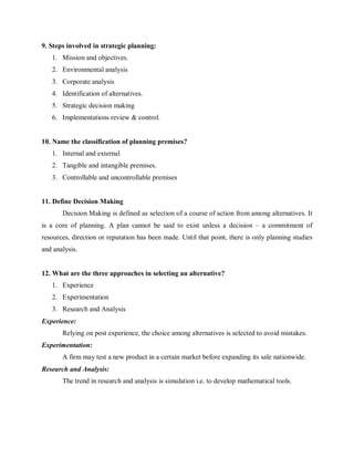 9. Steps involved in strategic planning:
1. Mission and objectives.
2. Environmental analysis
3. Corporate analysis
4. Identification of alternatives.
5. Strategic decision making
6. Implementations review & control.
10. Name the classification of planning premises?
1. Internal and external
2. Tangible and intangible premises.
3. Controllable and uncontrollable premises
11. Define Decision Making
Decision Making is defined as selection of a course of action from among alternatives. It
is a core of planning. A plan cannot be said to exist unless a decision – a commitment of
resources, direction or reputation has been made. Until that point, there is only planning studies
and analysis.
12. What are the three approaches in selecting an alternative?
1. Experience
2. Experimentation
3. Research and Analysis
Experience:
Relying on post experience, the choice among alternatives is selected to avoid mistakes.
Experimentation:
A firm may test a new product in a certain market before expanding its sale nationwide.
Research and Analysis:
The trend in research and analysis is simulation i.e. to develop mathematical tools.
 