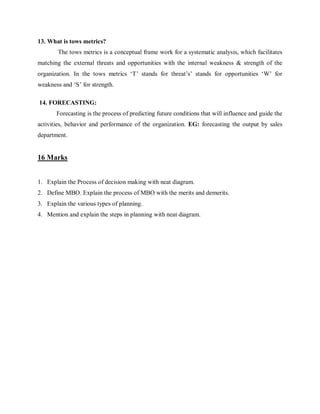 13. What is tows metrics?
The tows metrics is a conceptual frame work for a systematic analysis, which facilitates
matching the external threats and opportunities with the internal weakness & strength of the
organization. In the tows metrics ‘T’ stands for threat’s’ stands for opportunities ‘W’ for
weakness and ‘S’ for strength.
14. FORECASTING:
Forecasting is the process of predicting future conditions that will influence and guide the
activities, behavior and performance of the organization. EG: forecasting the output by sales
department.
16 Marks
1. Explain the Process of decision making with neat diagram.
2. Define MBO. Explain the process of MBO with the merits and demerits.
3. Explain the various types of planning.
4. Mention and explain the steps in planning with neat diagram.
 