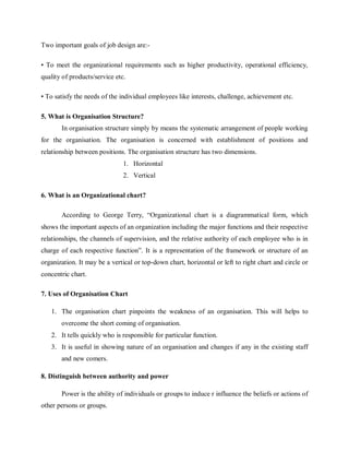 Two important goals of job design are:-
• To meet the organizational requirements such as higher productivity, operational efficiency,
quality of products/service etc.
• To satisfy the needs of the individual employees like interests, challenge, achievement etc.
5. What is Organisation Structure?
In organisation structure simply by means the systematic arrangement of people working
for the organisation. The organisation is concerned with establishment of positions and
relationship between positions. The organisation structure has two dimensions.
1. Horizontal
2. Vertical
6. What is an Organizational chart?
According to George Terry, “Organizational chart is a diagrammatical form, which
shows the important aspects of an organization including the major functions and their respective
relationships, the channels of supervision, and the relative authority of each employee who is in
charge of each respective function”. It is a representation of the framework or structure of an
organization. It may be a vertical or top-down chart, horizontal or left to right chart and circle or
concentric chart.
7. Uses of Organisation Chart
1. The organisation chart pinpoints the weakness of an organisation. This will helps to
overcome the short coming of organisation.
2. It tells quickly who is responsible for particular function.
3. It is useful in showing nature of an organisation and changes if any in the existing staff
and new comers.
8. Distinguish between authority and power
Power is the ability of individuals or groups to induce r influence the beliefs or actions of
other persons or groups.
 