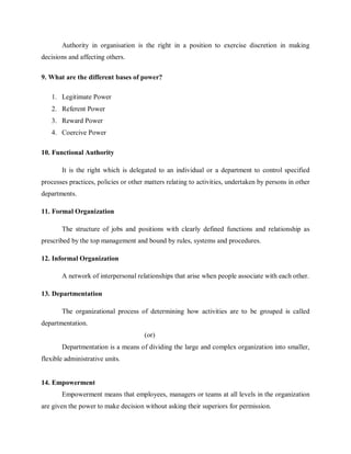 Authority in organisation is the right in a position to exercise discretion in making
decisions and affecting others.
9. What are the different bases of power?
1. Legitimate Power
2. Referent Power
3. Reward Power
4. Coercive Power
10. Functional Authority
It is the right which is delegated to an individual or a department to control specified
processes practices, policies or other matters relating to activities, undertaken by persons in other
departments.
11. Formal Organization
The structure of jobs and positions with clearly defined functions and relationship as
prescribed by the top management and bound by rules, systems and procedures.
12. Informal Organization
A network of interpersonal relationships that arise when people associate with each other.
13. Departmentation
The organizational process of determining how activities are to be grouped is called
departmentation.
(or)
Departmentation is a means of dividing the large and complex organization into smaller,
flexible administrative units.
14. Empowerment
Empowerment means that employees, managers or teams at all levels in the organization
are given the power to make decision without asking their superiors for permission.
 