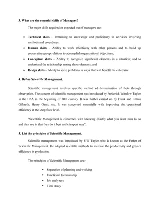 3. What are the essential skills of Managers?
The major skills required or expected out of managers are:-
• Technical skills – Pertaining to knowledge and proficiency in activities involving
methods and procedures;
• Human skills – Ability to work effectively with other persons and to build up
cooperative group relations to accomplish organizational objectives;
• Conceptual skills – Ability to recognize significant elements in a situation; and to
understand the relationship among those elements; and
• Design skills – Ability to solve problems in ways that will benefit the enterprise.
4. Define Scientific Management.
Scientific management involves specific method of determination of facts through
observation. The concept of scientific management was introduced by Frederick Winslow Taylor
in the USA in the beginning of 20th century. It was further carried on by Frank and Lillian
Gilbreth, Henry Gantt, etc. It was concerned essentially with improving the operational
efficiency at the shop floor level.
“Scientific Management is concerned with knowing exactly what you want men to do
and then see in that they do it best and cheapest way”.
5. List the principles of Scientific Management.
Scientific management was introduced by F.W Taylor who is known as the Father of
Scientific Management. He adopted scientific methods to increase the productivity and greater
efficiency in production.
The principles of Scientific Management are:-
 Separation of planning and working
 Functional foremanship
 Job analyzers
 Time study
 