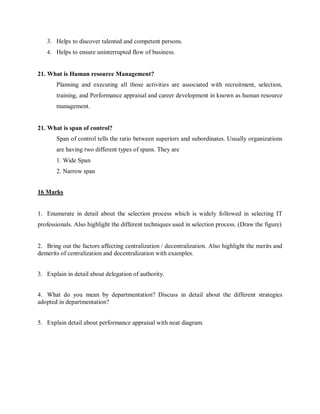 3. Helps to discover talented and competent persons.
4. Helps to ensure uninterrupted flow of business.
21. What is Human resource Management?
Planning and executing all those activities are associated with recruitment, selection,
training, and Performance appraisal and career development in known as human resource
management.
21. What is span of control?
Span of control tells the ratio between superiors and subordinates. Usually organizations
are having two different types of spans. They are
1. Wide Span
2. Narrow span
16 Marks
1. Enumerate in detail about the selection process which is widely followed in selecting IT
professionals. Also highlight the different techniques used in selection process. (Draw the figure)
2. Bring out the factors affecting centralization / decentralization. Also highlight the merits and
demerits of centralization and decentralization with examples.
3. Explain in detail about delegation of authority.
4. What do you mean by departmentation? Discuss in detail about the different strategies
adopted in departmentation?
5. Explain detail about performance appraisal with neat diagram.
 