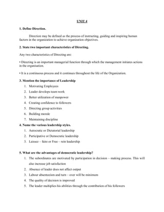 UNIT 4
1. Define Direction.
Direction may be defined as the process of instructing, guiding and inspiring human
factors in the organization to achieve organization objectives.
2. State two important characteristics of Directing.
Any two characteristics of Directing are:
• Directing is an important managerial function through which the management initiates actions
in the organisation.
• It is a continuous process and it continues throughout the life of the Organization.
3. Mention the importance of Leadership
1. Motivating Employees
2. Leader develops team work
3. Better utilization of manpower
4. Creating confidence to followers
5. Directing group activities
6. Building morale
7. Maintaining discipline
4. Name the various leadership styles.
1. Autocratic or Dictatorial leadership
2. Participative or Democratic leadership
3. Laissez – faire or Free – rein leadership
5. What are the advantages of democratic leadership?
1. The subordinates are motivated by participation in decision – making process. This will
also increase job satisfaction
2. Absence of leader does not affect output
3. Labour absenteeism and turn – over will be minimum
4. The quality of decision is improved
5. The leader multiplies his abilities through the contribution of his followers
 