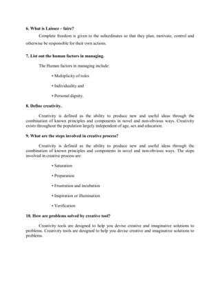 6. What is Laissez – faire?
Complete freedom is given to the subordinates so that they plan, motivate, control and
otherwise be responsible for their own actions.
7. List out the human factors in managing.
The Human factors in managing include:
• Multiplicity of roles
• Individuality and
• Personal dignity.
8. Define creativity.
Creativity is defined as the ability to produce new and useful ideas through the
combination of known principles and components in novel and non-obvious ways. Creativity
exists throughout the population largely independent of age, sex and education.
9. What are the steps involved in creative process?
Creativity is defined as the ability to produce new and useful ideas through the
combination of known principles and components in novel and non-obvious ways. The steps
involved in creative process are:
• Saturation
• Preparation
• Frustration and incubation
• Inspiration or illumination
• Verification
10. How are problems solved by creative tool?
Creativity tools are designed to help you devise creative and imaginative solutions to
problems. Creativity tools are designed to help you devise creative and imaginative solutions to
problems.
 