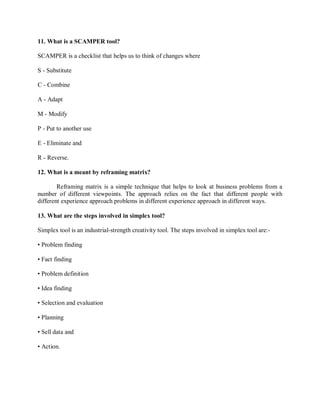 11. What is a SCAMPER tool?
SCAMPER is a checklist that helps us to think of changes where
S - Substitute
C - Combine
A - Adapt
M - Modify
P - Put to another use
E - Eliminate and
R - Reverse.
12. What is a meant by reframing matrix?
Reframing matrix is a simple technique that helps to look at business problems from a
number of different viewpoints. The approach relies on the fact that different people with
different experience approach problems in different experience approach in different ways.
13. What are the steps involved in simplex tool?
Simplex tool is an industrial-strength creativity tool. The steps involved in simplex tool are:-
• Problem finding
• Fact finding
• Problem definition
• Idea finding
• Selection and evaluation
• Planning
• Sell data and
• Action.
 