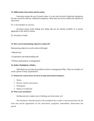 14. Differentiate Innovation and Invention.
Innovation means the use of creative ideas. It is not only relevant to high-tech enterprises
but also crucial for old-line, traditional companies, which may not service without the infusion of
innovation.
Ex: A new product or a service.
Invention means really finding new things that are not already available. It is mostly
applicable in the field of science.
Ex: Invention of radio.
15. How can be harmonizing objectives achieved?
Harmonizing objectives can be achieved through:
• Mutual trust
• Cooperation and understanding and
• Workers participation in management.
16. Define Multiplicity of Roles.
Individuals are not only the productive factor in management Plans. They are members of
social system of many organizations.
17. Mention the various factors involved in using motivational techniques:
1. Money
2. Reward : intrinsic and extrinsic
3. Participation
4. Quality of working life
18. What is job enrichment?
Building into jobs a higher sense of challenge and achievement. (or)
Job enrichment is therefore based on the assumption that in order to motivate personnel, the job
itself must provide opportunities for the achievement, recognition, responsibility, advancement and
growth
 