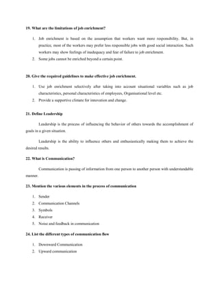 19. What are the limitations of job enrichment?
1. Job enrichment is based on the assumption that workers want more responsibility. But, in
practice, most of the workers may prefer less responsible jobs with good social interaction. Such
workers may show feelings of inadequacy and fear of failure to job enrichment.
2. Some jobs cannot be enriched beyond a certain point.
20. Give the required guidelines to make effective job enrichment.
1. Use job enrichment selectively after taking into account situational variables such as job
characteristics, personal characteristics of employees, Organisational level etc.
2. Provide a supportive climate for innovation and change.
21. Define Leadership
Leadership is the process of influencing the behavior of others towards the accomplishment of
goals in a given situation.
Leadership is the ability to influence others and enthusiastically making them to achieve the
desired results.
22. What is Communication?
Communication is passing of information from one person to another person with understandable
manner.
23. Mention the various elements in the process of communication
1. Sender
2. Communication Channels
3. Symbols
4. Receiver
5. Noise and feedback in communication
24. List the different types of communication flow
1. Downward Communication
2. Upward communication
 