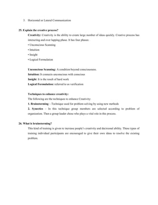 3. Horizontal or Lateral Communication
25. Explain the creative process?
Creativity: Creativity is the ability to create large number of ideas quickly. Creative process has
interacting and over lapping phase. It has four phases:
• Unconscious Scanning
• Intuition
• Insight
• Logical Formulation
Unconscious Scanning: A condition beyond consciousness.
Intuition: It connects unconscious with conscious
Insight: It is the result of hard work
Logical Formulation: referred to as verification
Techniques to enhance creativity:
The following are the techniques to enhance Creativity:
1. Brainstorming – Technique used for problem solving by using new methods
2. Synectics – In this technique group members are selected according to problem of
organization. Then a group leader chose who plays a vital role in this process.
26. What is brainstorming?
This kind of training is given to increase people’s creativity and decisional ability. These types of
training individual participants are encouraged to give their own ideas to resolve the existing
problem.
 