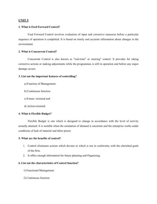UNIT 5
1. What is Feed Forward Control?
Feed Forward Control involves evaluation of input and corrective measures before a particular
sequence of operation is completed. It is based on timely and accurate information about changes in the
environment.
2. What is Concurrent Control?
Concurrent Control is also known as "real-time" or steering" control. It provides for taking
corrective actions or making adjustments while the programmes is still in operation and before any major
damage occurs.
3. List out the important features of controlling?
a) Function of Management.
b) Continuous function
c) Future -oriented and
d) Action-oriented.
4. What is Flexible Budget?
Flexible Budget is one which is designed to change in accordance with the level of activity
actually attained. It is suitable when the estimation of demand is uncertain and the enterprise works under
conditions of lack of material and labor power.
5. What are the benefits of control?
1. Control eliminates actions which deviate or which is not in conformity with the cherished goals
of the firm.
2. It offers enough information for future planning and Organising.
6. List out the characteristics of Control function?
1) Functional Management
2) Continuous function
 