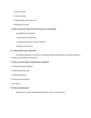 3) Future-oriented
4) Action-oriented
5) Measuring the performance and
6) Planning the control
7. What are the basic steps involved in the process of controlling?
1 establishment of standards
2 measurement of performance
3 comparing performance with the slandered
4 taking corrective action
8. What is performance Appraisal?
Performance appraisal is the system of measuring Employee performance and giving feedback to
the employee regarding his performance.
9. What are the advantages of performance Appraisal?
1. Getting performance Feedback
2. Identifying training needs
3. Motivating Personnel
4. Promotional consideration
5. Pay fixation.
10. What is Globalization?
Doing business without geographical boundaries is known as globalization.
 