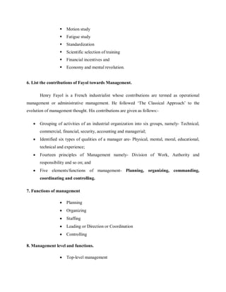  Motion study
 Fatigue study
 Standardization
 Scientific selection of training
 Financial incentives and
 Economy and mental revolution.
6. List the contributions of Fayol towards Management.
Henry Fayol is a French industrialist whose contributions are termed as operational
management or administrative management. He followed ‘The Classical Approach’ to the
evolution of management thought. His contributions are given as follows:-
• Grouping of activities of an industrial organization into six groups, namely- Technical,
commercial, financial, security, accounting and managerial;
• Identified six types of qualities of a manager are- Physical, mental, moral, educational,
technical and experience;
• Fourteen principles of Management namely- Division of Work, Authority and
responsibility and so on; and
• Five elements/functions of management- Planning, organizing, commanding,
coordinating and controlling.
7. Functions of management
• Planning
• Organizing
• Staffing
• Leading or Direction or Coordination
• Controlling
8. Management level and functions.
• Top-level management
 