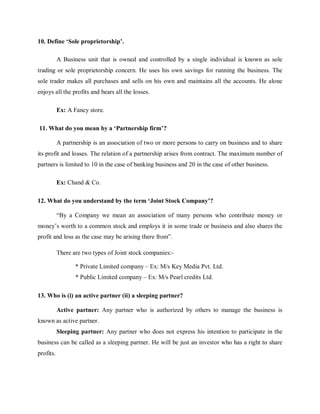 10. Define ‘Sole proprietorship’.
A Business unit that is owned and controlled by a single individual is known as sole
trading or sole proprietorship concern. He uses his own savings for running the business. The
sole trader makes all purchases and sells on his own and maintains all the accounts. He alone
enjoys all the profits and bears all the losses.
Ex: A Fancy store.
11. What do you mean by a ‘Partnership firm’?
A partnership is an association of two or more persons to carry on business and to share
its profit and losses. The relation of a partnership arises from contract. The maximum number of
partners is limited to 10 in the case of banking business and 20 in the case of other business.
Ex: Chand & Co.
12. What do you understand by the term ‘Joint Stock Company’?
“By a Company we mean an association of many persons who contribute money or
money’s worth to a common stock and employs it in some trade or business and also shares the
profit and loss as the case may be arising there from”.
There are two types of Joint stock companies:-
* Private Limited company – Ex: M/s Key Media Pvt. Ltd.
* Public Limited company – Ex: M/s Pearl credits Ltd.
13. Who is (i) an active partner (ii) a sleeping partner?
Active partner: Any partner who is authorized by others to manage the business is
known as active partner.
Sleeping partner: Any partner who does not express his intention to participate in the
business can be called as a sleeping partner. He will be just an investor who has a right to share
profits.
 