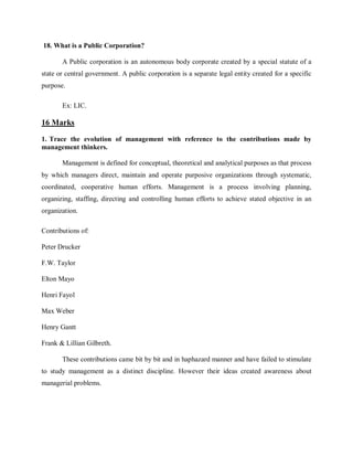 18. What is a Public Corporation?
A Public corporation is an autonomous body corporate created by a special statute of a
state or central government. A public corporation is a separate legal entity created for a specific
purpose.
Ex: LIC.
16 Marks
1. Trace the evolution of management with reference to the contributions made by
management thinkers.
Management is defined for conceptual, theoretical and analytical purposes as that process
by which managers direct, maintain and operate purposive organizations through systematic,
coordinated, cooperative human efforts. Management is a process involving planning,
organizing, staffing, directing and controlling human efforts to achieve stated objective in an
organization.
Contributions of:
Peter Drucker
F.W. Taylor
Elton Mayo
Henri Fayol
Max Weber
Henry Gantt
Frank & Lillian Gilbreth.
These contributions came bit by bit and in haphazard manner and have failed to stimulate
to study management as a distinct discipline. However their ideas created awareness about
managerial problems.
 