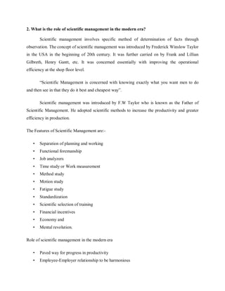 2. What is the role of scientific management in the modern era?
Scientific management involves specific method of determination of facts through
observation. The concept of scientific management was introduced by Frederick Winslow Taylor
in the USA in the beginning of 20th century. It was further carried on by Frank and Lillian
Gilbreth, Henry Gantt, etc. It was concerned essentially with improving the operational
efficiency at the shop floor level.
“Scientific Management is concerned with knowing exactly what you want men to do
and then see in that they do it best and cheapest way”.
Scientific management was introduced by F.W Taylor who is known as the Father of
Scientific Management. He adopted scientific methods to increase the productivity and greater
efficiency in production.
The Features of Scientific Management are:-
• Separation of planning and working
• Functional foremanship
• Job analyzers
• Time study or Work measurement
• Method study
• Motion study
• Fatigue study
• Standardization
• Scientific selection of training
• Financial incentives
• Economy and
• Mental revolution.
Role of scientific management in the modern era
• Paved way for progress in productivity
• Employee-Employer relationship to be harmonious
 
