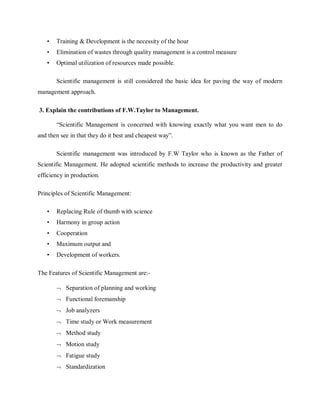 • Training & Development is the necessity of the hour
• Elimination of wastes through quality management is a control measure
• Optimal utilization of resources made possible.
Scientific management is still considered the basic idea for paving the way of modern
management approach.
3. Explain the contributions of F.W.Taylor to Management.
“Scientific Management is concerned with knowing exactly what you want men to do
and then see in that they do it best and cheapest way”.
Scientific management was introduced by F.W Taylor who is known as the Father of
Scientific Management. He adopted scientific methods to increase the productivity and greater
efficiency in production.
Principles of Scientific Management:
• Replacing Rule of thumb with science
• Harmony in group action
• Cooperation
• Maximum output and
• Development of workers.
The Features of Scientific Management are:-
¬ Separation of planning and working
¬ Functional foremanship
¬ Job analyzers
¬ Time study or Work measurement
¬ Method study
¬ Motion study
¬ Fatigue study
¬ Standardization
 