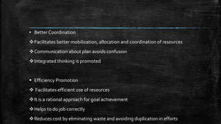▪ Better Coordination
Facilitates better mobilization, allocation and coordination of resources
Communication about plan avoids confusion
Integrated thinking is promoted
 Efficiency Promotion
 Facilitates efficient use of resources
It is a rational approach for goal achievement
Helps to do job correctly
Reduces cost by eliminating waste and avoiding duplication in efforts
 